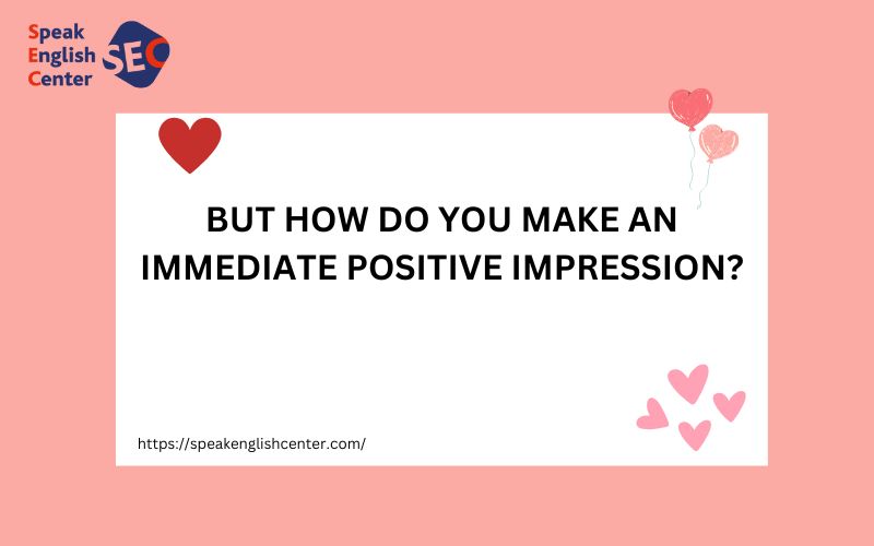 BUT HOW DO YOU MAKE AN IMMEDIATE POSITIVE IMPRESSION?